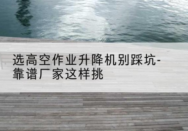 包河剪叉式升降机厂家-选高空作业升降机别踩坑-靠谱厂家这样挑