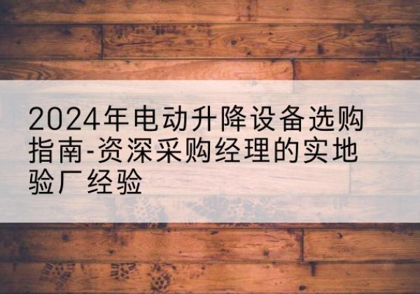 包河电动剪叉升降平台厂家-2024年电动升降设备选购指南-资深采购经理的实地验厂经验