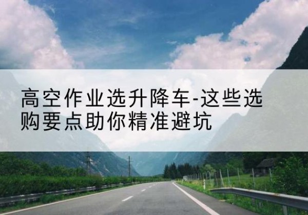 包河升降车厂家-高空作业选升降车-这些选购要点助你*避坑