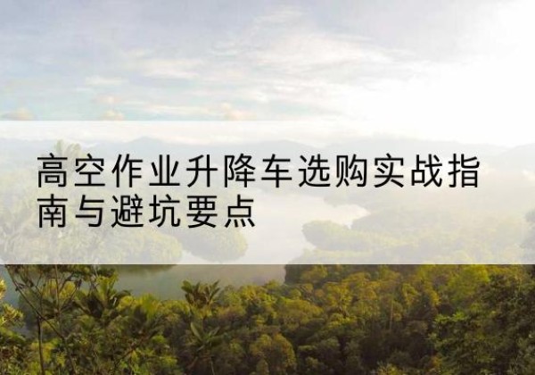 包河升降车怎么选-高空作业升降车选购实战指南与避坑要点