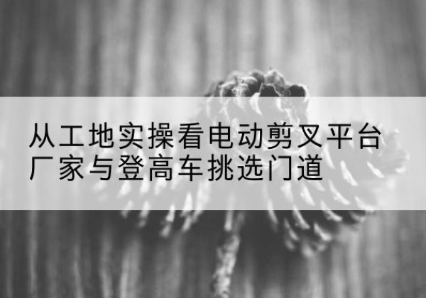 包河电动剪叉升降平台厂家-从工地实操看电动剪叉平台厂家与登高车挑选门道