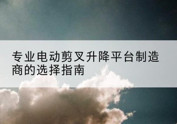 包河电动剪叉升降平台厂家-专业电动剪叉升降平台制造商的选择指南